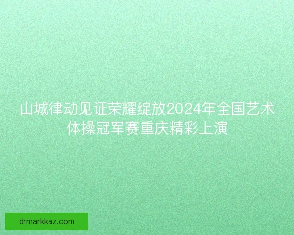 山城律动见证荣耀绽放2024年全国艺术体操冠军赛重庆精彩上演