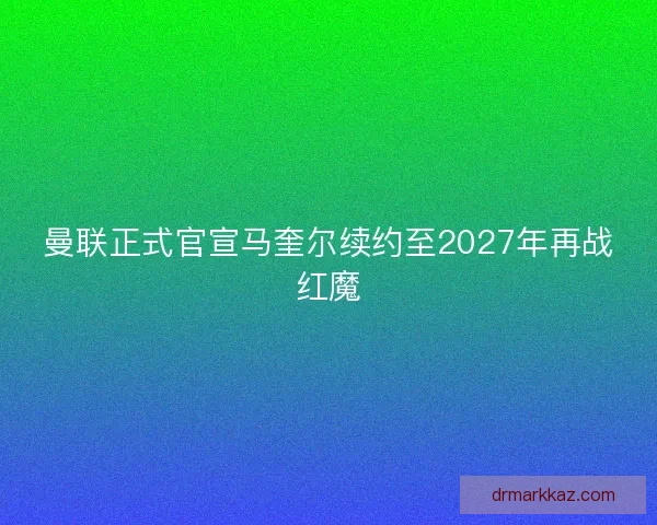 曼联正式官宣马奎尔续约至2027年再战红魔 曼联正式官宣马奎尔续约至2027年再战红魔