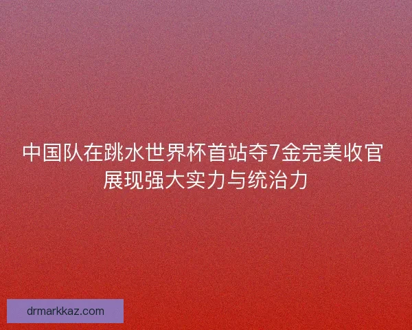 中国队在跳水世界杯首站夺7金完美收官 展现强大实力与统治力 中国队在跳水世界杯首站夺7金完美收官 展现强大实力与统治力