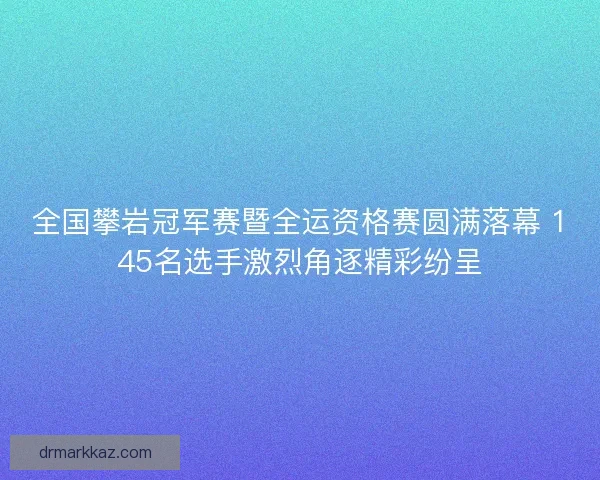 全国攀岩冠军赛暨全运资格赛圆满落幕 145名选手激烈角逐精彩纷呈 全国攀岩冠军赛暨全运资格赛圆满落幕 145名选手激烈角逐精彩纷呈