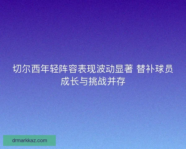 切尔西年轻阵容表现波动显著 替补球员成长与挑战并存