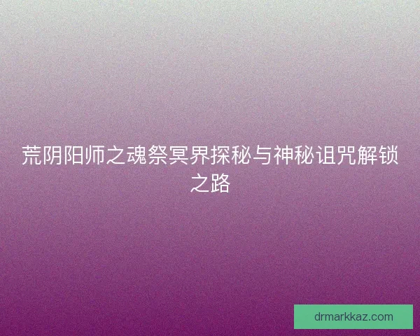 荒阴阳师之魂祭冥界探秘与神秘诅咒解锁之路