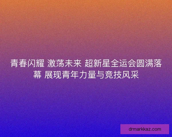 青春闪耀 激荡未来 超新星全运会圆满落幕 展现青年力量与竞技风采