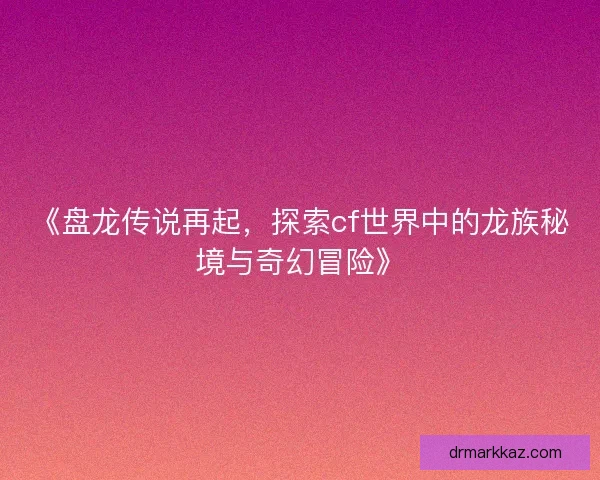 《盘龙传说再起，探索cf世界中的龙族秘境与奇幻冒险》