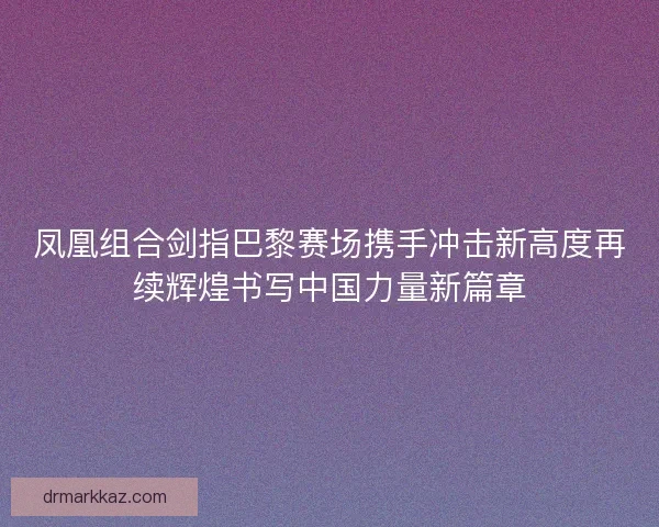 凤凰组合剑指巴黎赛场携手冲击新高度再续辉煌书写中国力量新篇章