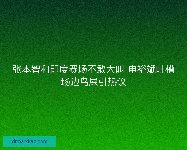张本智和印度赛场不敢大叫 申裕斌吐槽场边鸟屎引热议
