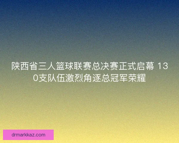陕西省三人篮球联赛总决赛正式启幕 130支队伍激烈角逐总冠军荣耀