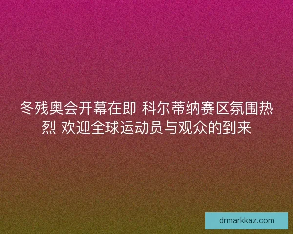 冬残奥会开幕在即 科尔蒂纳赛区氛围热烈 欢迎全球运动员与观众的到来