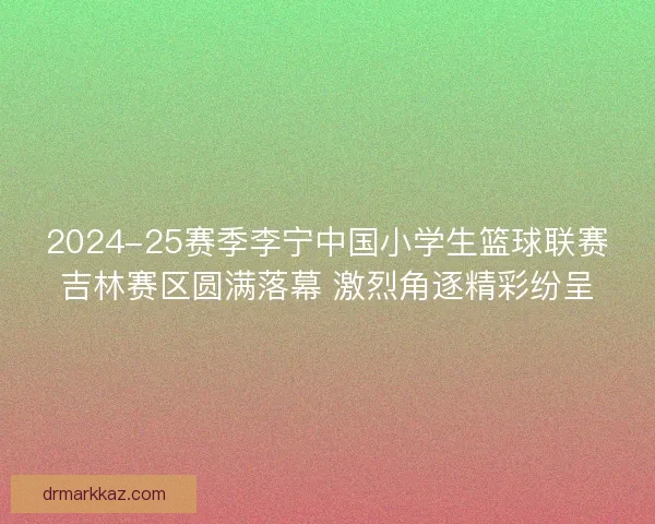 2024-25赛季李宁中国小学生篮球联赛吉林赛区圆满落幕 激烈角逐精彩纷呈