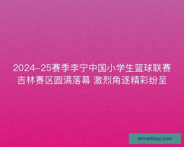 2024-25赛季李宁中国小学生篮球联赛吉林赛区圆满落幕 激烈角逐精彩纷呈 2024-25赛季李宁中国小学生篮球联赛吉林赛区圆满落幕 激烈角逐精彩纷呈