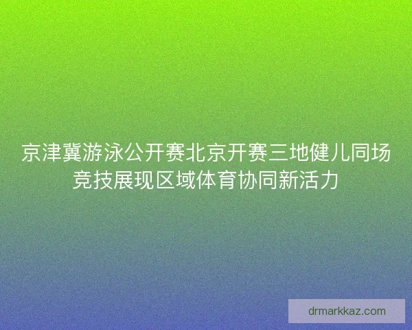 京津冀游泳公开赛北京开赛三地健儿同场竞技展现区域体育协同新活力 京津冀游泳公开赛北京开赛三地健儿同场竞技展现区域体育协同新活力